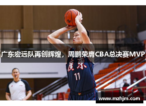 广东宏远队再创辉煌，周鹏荣膺CBA总决赛MVP